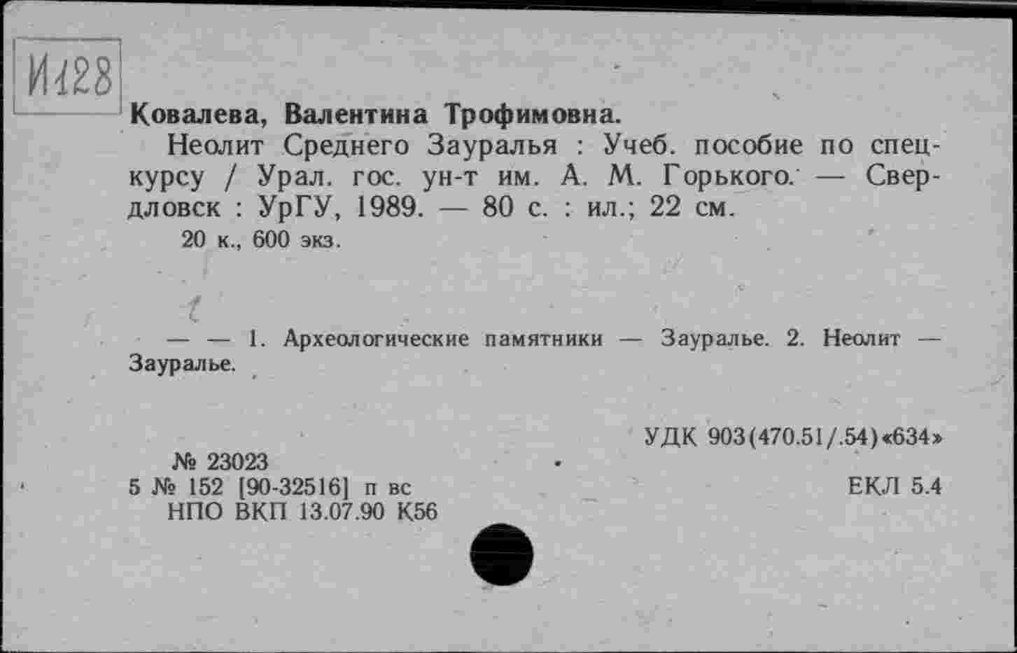 ﻿И428
Ковалева, Валентина Трофимовна.
Неолит Среднего Зауралья : Учеб, пособие по спецкурсу / Урал. гос. ун-т им. А. М. Горького. — Свердловск : УрГУ, 1989. — 80 с. : ил.; 22 см.
20 к., 600 экз.
I
— — 1. Археологические памятники — Зауралье. 2. Неолит — Зауралье.
УДК 903(470.51/.54)«634» 23023
5 № І 52 [90-32516] п вс	ЕКЛ 5.4
НПО ВКП 13.07.90 К56